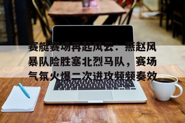 ayx爱游戏入口 -关于赛艇赛场再起风云：燕赵风暴队险胜塞北烈马队，赛场气氛火爆二次进攻频频奏效的信息
